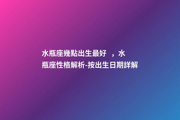 水瓶座幾點出生最好，水瓶座性格解析-按出生日期詳解